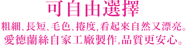 可自由選擇 粗細,長短,毛色,捲度,看起來自然又漂亮。愛德蘭絲自家工廠製作,品質更安心。